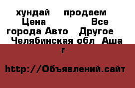 хундай 78 продаем › Цена ­ 650 000 - Все города Авто » Другое   . Челябинская обл.,Аша г.